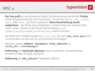 MISC 4

•   Der Core prüft an verschiedenen Stellen, ob Klassennamen bestimmte Preﬁxe
    haben (beispielsweise bei User Functions) - so wird hier nur tx_, Tx_, t3lib_,
    user_ oder User_ als Preﬁx zugelassen. Diese Einschränkung wurde
    aufgehoben - der Preﬁx muss mindestens 2 Zeichen lang sein und darf nicht
    „Core“ lauten. Zudem ist die Install Tool Einstellung [sys]
    [additionalAllowedClassPrefixes] entfernt worden.
•   Ab sofort ist es möglich sowohl ext_icon.gif als auch ext_icon.png (neu)
    zu verwenden um das Icon für eine Extension festzulegen.
•   Weiteres wurden entfernt: $GLOBALS['TYPO_VERSION'],
    t3lib_div::intInRange()
•   Entfernung der TypoScript-Optionen: hover, hoverStyle, noLinkUnderline,
    smallFormFields, minifyJS, minifyCSS
•   Entfernung der PHP_SCRIPT* TypoScript cObjects



(c) 2012 - typovision GmbH | TYPO3 CMS 6.0 - Die Neuerungen | Patrick Lobacher | www.typovision.de | 27.11.2012   101
 