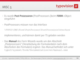 MISC 5

•   Es wurde Post Prozessoren (PostProcessors )beim FORM cObject
    eingeführt

•   PostProcessors müssen nun das Interface

    TYPO3CMSFormPostProcessPostProcessorInterface

    implementieren, und können damit per TS geladen werden

•   Das Manual des Form Wizards wurde um den Abschnitt
    „Postprocessors“ (Verarbeitung der Formulardaten nach dem
    Abschicken des Formulars) ergänzt. Das Manual beﬁndet sich unter
    typo3/sysext/form/Documentation/en/manual.sxw


(c) 2012 - typovision GmbH | TYPO3 CMS 6.0 - Die Neuerungen | Patrick Lobacher | www.typovision.de | 27.11.2012   102
 