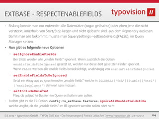 EXTBASE - RESPECTENABLEFIELDS
•   Bislang konnte man nur entweder alle Datensätze (sogar gelöschte) oder eben jene die nicht
    versteckt, innerhalb von Start/Stop liegen und nicht gelöscht sind, aus dem Repository auslesen.
    Damit man alle bekommt, musste man $querySettings->setEnableFields(FALSE); im Query
    Manager setzen.
•   Nun gibt es folgende neue Optionen
    •   setIgnoreEnableFields
        Bei TRUE werden alle „enable ﬁelds“ ignoriert. Wenn zusätzlich die Option
        enableFieldsToBeIgnored gesetzt ist, werden nur diese dort gesetzten Felder ignoriert.
        Wenn FALSE werden alle enable ﬁelds berücksichtigt, unabhängig von enableFieldsToBeIgnored.
    •   setEnableFieldsToBeIgnored
        Setzt ein Array aus zu ignorierenden „enable ﬁelds“ welche in $GLOBALS['TCA'][$table]['ctrl']
        ['enablecolumns'] deﬁniert sein müssen.
    •   setIncludeDeleted
        Flag, ob gelöschte Dateien im Query enthalten sein sollen.
•   Zudem gibt es die TS-Option: config.tx_extbase.features.ignoreAllEnableFieldsInBe
    welche angibt, ob die „enable ﬁelds“ im BE ignoriert werden sollen oder nicht.


(c) 2012 - typovision GmbH | TYPO3 CMS 6.0 - Die Neuerungen | Patrick Lobacher | www.typovision.de | 27.11.2012   104
 