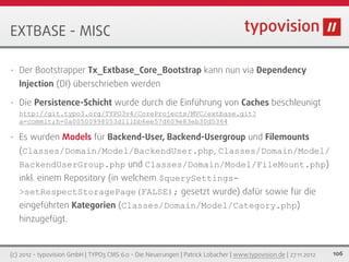 EXTBASE - MISC

•   Der Bootstrapper Tx_Extbase_Core_Bootstrap kann nun via Dependency
    Injection (DI) überschrieben werden

•   Die Persistence-Schicht wurde durch die Einführung von Caches beschleunigt
    http://git.typo3.org/TYPO3v4/CoreProjects/MVC/extbase.git?
    a=commit;h=0a00500998053d111bb6ee57d609e83eb30d5364

•   Es wurden Models für Backend-User, Backend-Usergroup und Filemounts
    (Classes/Domain/Model/BackendUser.php, Classes/Domain/Model/
    BackendUserGroup.php und Classes/Domain/Model/FileMount.php)
    inkl. einem Repository (in welchem $querySettings-
    >setRespectStoragePage(FALSE); gesetzt wurde) dafür sowie für die
    eingeführten Kategorien (Classes/Domain/Model/Category.php)
    hinzugefügt.


(c) 2012 - typovision GmbH | TYPO3 CMS 6.0 - Die Neuerungen | Patrick Lobacher | www.typovision.de | 27.11.2012   106
 