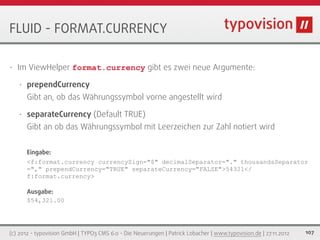 FLUID - FORMAT.CURRENCY

•   Im ViewHelper format.currency gibt es zwei neue Argumente:

    •   prependCurrency
        Gibt an, ob das Währungssymbol vorne angestellt wird

    •   separateCurrency (Default TRUE)
        Gibt an ob das Währungssymbol mit Leerzeichen zur Zahl notiert wird


        Eingabe:
        <f:format.currency currencySign="$" decimalSeparator="." thousandsSeparator
        ="," prependCurrency="TRUE" separateCurrency="FALSE">54321</
        f:format.currency>

        Ausgabe:
        $54,321.00




(c) 2012 - typovision GmbH | TYPO3 CMS 6.0 - Die Neuerungen | Patrick Lobacher | www.typovision.de | 27.11.2012   107
 