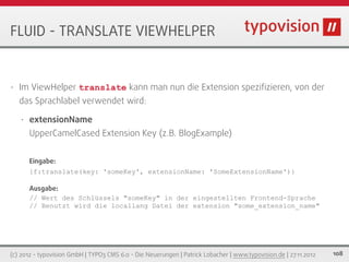 FLUID - TRANSLATE VIEWHELPER


•   Im ViewHelper translate kann man nun die Extension speziﬁzieren, von der
    das Sprachlabel verwendet wird:

    •   extensionName
        UpperCamelCased Extension Key (z.B. BlogExample)


        Eingabe:
        {f:translate(key: 'someKey', extensionName: 'SomeExtensionName')}

        Ausgabe:
        // Wert des Schlüssels "someKey" in der eingestellten Frontend-Sprache
        // Benutzt wird die locallang Datei der extension "some_extension_name"




(c) 2012 - typovision GmbH | TYPO3 CMS 6.0 - Die Neuerungen | Patrick Lobacher | www.typovision.de | 27.11.2012   108
 