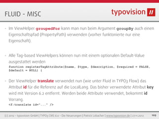 FLUID - MISC

•   Im ViewHelper groupedFor kann man nun beim Argument groupBy auch einen
    Eigenschaftspfad (PropertyPath) verwenden (vorher funktonierte nur eine
    Eigenschaft).


•   Alle Tag-based ViewHelpers können nun mit einem optionalen Default-Value
    ausgestattet werden
    function registerTagAttribute($name, $type, $description, $required = FALSE,
    $default = NULL) {


•   Der ViewHelper translate verwendet nun (wie unter Fluid in TYPO3 Flow) das
    Attribut id für die Referenz auf die LocalLang. Das bisher verwendete Attribut key
    wird mit Version 6.2 entfernt. Werden beide Attribute verwendet, bekommt id
    Vorrang.
    <f:translate id="..." />


(c) 2012 - typovision GmbH | TYPO3 CMS 6.0 - Die Neuerungen | Patrick Lobacher | www.typovision.de | 27.11.2012   109
 