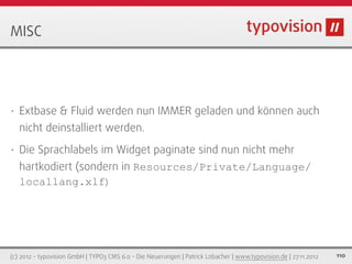 MISC




•   Extbase & Fluid werden nun IMMER geladen und können auch
    nicht deinstalliert werden.
•   Die Sprachlabels im Widget paginate sind nun nicht mehr
    hartkodiert (sondern in Resources/Private/Language/
    locallang.xlf)




(c) 2012 - typovision GmbH | TYPO3 CMS 6.0 - Die Neuerungen | Patrick Lobacher | www.typovision.de | 27.11.2012   110
 