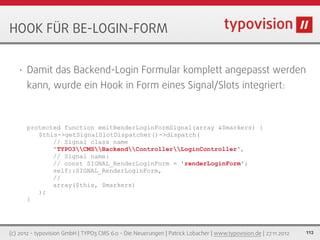 HOOK FÜR BE-LOGIN-FORM


   •   Damit das Backend-Login Formular komplett angepasst werden
       kann, wurde ein Hook in Form eines Signal/Slots integriert:



       protected function emitRenderLoginFormSignal(array &$markers) {
          $this->getSignalSlotDispatcher()->dispatch(
              // Signal class name
              'TYPO3CMSBackendControllerLoginController',
              // Signal name:
              // const SIGNAL_RenderLoginForm = 'renderLoginForm';
              self::SIGNAL_RenderLoginForm,
              //
              array($this, $markers)
          );
       }




(c) 2012 - typovision GmbH | TYPO3 CMS 6.0 - Die Neuerungen | Patrick Lobacher | www.typovision.de | 27.11.2012   112
 