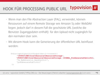HOOK FÜR PROCESSING PUBLIC URL

   •   Wenn man den File Abstraction Layer (FAL), verwendet, können
       Ressourcen auf einem Remote Storage wie Amazon S3 oder WebDAV
       liegen. Jedoch darf in diesem Fall die geschützte URL (welche die
       Benutzer Zuganggsdaten enthält) für den Upload nicht zugänglich für
       den normalen User sein.

   •   Mit diesem Hook kann die Generierung der öffentlichen URL beinﬂusst
       werden:

         $this->getSignalSlotDispatcher()->connect(
              'TYPO3CMSCoreResourceResourceStorage',
              TYPO3CMSCoreResourceResourceStorage::SIGNAL_PreGeneratePublicUrl,
              'Tx_MyExtension_HandlerSlot',
              'preGeneratePublicUrl'
          );



(c) 2012 - typovision GmbH | TYPO3 CMS 6.0 - Die Neuerungen | Patrick Lobacher | www.typovision.de | 27.11.2012   113
 