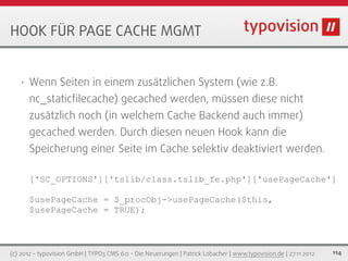 HOOK FÜR PAGE CACHE MGMT


   •   Wenn Seiten in einem zusätzlichen System (wie z.B.
       nc_staticﬁlecache) gecached werden, müssen diese nicht
       zusätzlich noch (in welchem Cache Backend auch immer)
       gecached werden. Durch diesen neuen Hook kann die
       Speicherung einer Seite im Cache selektiv deaktiviert werden.

       ['SC_OPTIONS']['tslib/class.tslib_fe.php']['usePageCache']

       $usePageCache = $_procObj->usePageCache($this,
       $usePageCache = TRUE);



(c) 2012 - typovision GmbH | TYPO3 CMS 6.0 - Die Neuerungen | Patrick Lobacher | www.typovision.de | 27.11.2012   114
 