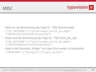 MISC



•   Hook vor der Bestimmung der Page ID - TSFE determineId()
    ['SC_OPTIONS']['tslib/class.tslib_fe.php']
    ['determineId-PreProcessing']
•   Hook nach der Bestimmung der Page ID - TSFE fetch_the_id()
    ['SC_OPTIONS']['tslib/class.tslib_fe.php']
    ['fetchPageId-PostProcessing']
•   Hook in der Extension „felogin“ um Login-Error weiter zu bearbeiten
    ['EXTCONF']['felogin']['login_error']




(c) 2012 - typovision GmbH | TYPO3 CMS 6.0 - Die Neuerungen | Patrick Lobacher | www.typovision.de | 27.11.2012   115
 