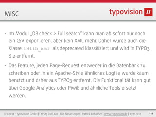 MISC

•   Im Modul „DB check > Full search“ kann man ab sofort nur noch
    ein CSV exportieren, aber kein XML mehr. Daher wurde auch die
    Klasse t3lib_xml als deprecated klassiﬁziert und wird in TYPO3
    6.2 entfernt.
•   Das Feature, jeden Page-Request entweder in die Datenbank zu
    schreiben oder in ein Apache-Style ähnliches Logﬁle wurde kaum
    benutzt und daher aus TYPO3 entfernt. Die Funktionalität kann gut
    über Google Analytics oder Piwik und ähnliche Tools ersetzt
    werden.


(c) 2012 - typovision GmbH | TYPO3 CMS 6.0 - Die Neuerungen | Patrick Lobacher | www.typovision.de | 27.11.2012   117
 