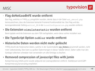 MISC
•   Flag doNotLoadInFE wurde entfernt
    Das Flag, welches in TYPO3 4.3 eingeführt wurden, diente dazu in der Datei ext_emconf.php
    kennzuzeichnen, dass die Extension keinerlei Frontend-Funktionalität hat. Das Flag und das
    korrespondierende Setting extList_FE in der LocalConfiguration.php wurden entfernt.

•   Die Extension simulatestatic wurden entfernt
    Beim Update wird die Extension aus dem TER nachgeladen, wenn diese vorher installiert war.

•   Die TypoScript Option noBlur wurde entfernt
•   Historische Daten werden nicht mehr gelöscht
    TYPO3 löscht die historischen Daten, welche in der Systemtabelle sys_history gesammelt werden, nicht
    mehr selbstständig. Dies kann zu großen Datenmengen in dieser Tabelle führen. Daher sollte man den
    Garbage collection scheduler task verwenden um alte Einträge zu löschen.

•   Removed compression of javascript ﬁles with jsmin
    Komprimierung mittels jsmin wurde aufgrund von Lizenzproblemen entfernt. Stattdessen wird GZIP-
    Komprimierung Serverseitig empfohlen

(c) 2012 - typovision GmbH | TYPO3 CMS 6.0 - Die Neuerungen | Patrick Lobacher | www.typovision.de | 27.11.2012   118
 