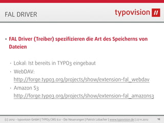 FAL DRIVER


•   FAL Driver (Treiber) speziﬁzieren die Art des Speicherns von
    Dateien


    •   Lokal: Ist bereits in TYPO3 eingebaut
    •   WebDAV:
        http://forge.typo3.org/projects/show/extension-fal_webdav
    •   Amazon S3
        http://forge.typo3.org/projects/show/extension-fal_amazons3



(c) 2012 - typovision GmbH | TYPO3 CMS 6.0 - Die Neuerungen | Patrick Lobacher | www.typovision.de | 27.11.2012   12
 
