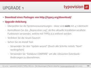 UPGRADE 1

•   Download eines Packages von http://typo3.org/download/
•   Upgrade-Anleitung
    •   Überprüfen Sie die Systemvoraussetzungen - diese sind nicht mit 4.7 identisch!
    •   Kontrollieren Sie das „Deprecation Log“, ob Ihre aktuelle Installation veraltete
        Funktionen verwendet, welche mit TYPO3 6.0 entfernt werden.
    •   Verlinken Sie die neuen Sourcen
    •   Gehen Sie ins Install Tool:
        •   Verwenden Sie den "Update wizard" (Durch alle Schritte mittels "Next"
            weitergehen)
        •   Verwenden Sie "Database COMPARE" um alle relevanten Datenbank-
            Änderungen zu übernehmen.


(c) 2012 - typovision GmbH | TYPO3 CMS 6.0 - Die Neuerungen | Patrick Lobacher | www.typovision.de | 27.11.2012   120
 