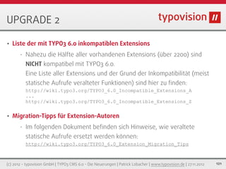 UPGRADE 2

•   Liste der mit TYPO3 6.0 inkompatiblen Extensions
       •   Nahezu die Hälfte aller vorhandenen Extensions (über 2200) sind
           NICHT kompatibel mit TYPO3 6.0.
           Eine Liste aller Extensions und der Grund der Inkompatibilität (meist
           statische Aufrufe veralteter Funktionen) sind hier zu ﬁnden:
           http://wiki.typo3.org/TYPO3_6.0_Incompatible_Extensions_A
           ...
           http://wiki.typo3.org/TYPO3_6.0_Incompatible_Extensions_Z


•   Migration-Tipps für Extension-Autoren
       •   Im folgenden Dokument beﬁnden sich Hinweise, wie veraltete
           statische Aufrufe ersetzt werden können:
           http://wiki.typo3.org/TYPO3_6.0_Extension_Migration_Tips



(c) 2012 - typovision GmbH | TYPO3 CMS 6.0 - Die Neuerungen | Patrick Lobacher | www.typovision.de | 27.11.2012   121
 