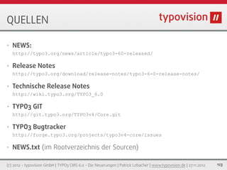 QUELLEN

•   NEWS:
    http://typo3.org/news/article/typo3-60-released/

•   Release Notes
    http://typo3.org/download/release-notes/typo3-6-0-release-notes/

•   Technische Release Notes
    http://wiki.typo3.org/TYPO3_6.0

•   TYPO3 GIT
    http://git.typo3.org/TYPO3v4/Core.git

•   TYPO3 Bugtracker
    http://forge.typo3.org/projects/typo3v4-core/issues

•   NEWS.txt (im Rootverzeichnis der Sourcen)

(c) 2012 - typovision GmbH | TYPO3 CMS 6.0 - Die Neuerungen | Patrick Lobacher | www.typovision.de | 27.11.2012   123
 