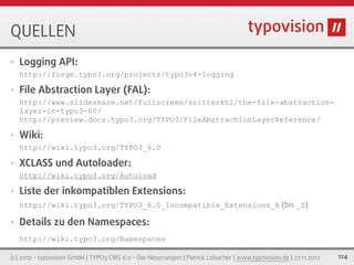 QUELLEN
•   Logging API:
    http://forge.typo3.org/projects/typo3v4-logging

•   File Abstraction Layer (FAL):
    http://www.slideshare.net/fullscreen/sritterkh1/the-file-abstraction-
    layer-in-typo3-60/
    http://preview.docs.typo3.org/TYPO3/FileAbstractionLayerReference/

•   Wiki:
    http://wiki.typo3.org/TYPO3_6.0

•   XCLASS und Autoloader:
    http://wiki.typo3.org/Autoload

•   Liste der inkompatiblen Extensions:
    http://wiki.typo3.org/TYPO3_6.0_Incompatible_Extensions_A (bis _Z)

•   Details zu den Namespaces:
    http://wiki.typo3.org/Namespaces

(c) 2012 - typovision GmbH | TYPO3 CMS 6.0 - Die Neuerungen | Patrick Lobacher | www.typovision.de | 27.11.2012   124
 
