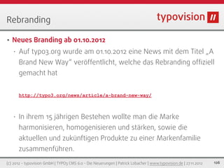 Rebranding

•   Neues Branding ab 01.10.2012
    •   Auf typo3.org wurde am 01.10.2012 eine News mit dem Titel „A
        Brand New Way“ veröffentlicht, welche das Rebranding ofﬁziell
        gemacht hat


        http://typo3.org/news/article/a-brand-new-way/



    •   In ihrem 15 jährigen Bestehen wollte man die Marke
        harmonisieren, homogenisieren und stärken, sowie die
        aktuellen und zukünftigen Produkte zu einer Markenfamilie
        zusammenführen.
(c) 2012 - typovision GmbH | TYPO3 CMS 6.0 - Die Neuerungen | Patrick Lobacher | www.typovision.de | 27.11.2012   126
 