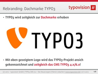 Rebranding: Dachmarke TYPO3

•   TYPO3 wird zeitgleich zur Dachmarke erhoben




•   Mit oben gezeigtem Logo wird das TYPO3-Projekt ansich
    gekennzeichnet und zeitgleich das CMS TYPO3 4.x/6.x!

(c) 2012 - typovision GmbH | TYPO3 CMS 6.0 - Die Neuerungen | Patrick Lobacher | www.typovision.de | 27.11.2012   128
 