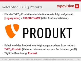 Rebranding :TYPO3 Produkte

•   Für alle TYPO3 Produkte wird die Marke wie folgt aufgebaut:
    [Logosymbol] + PRODUKTNAME (alles Großbuchstaben!)




                              PRODUKT
•   Dabei wird das Produkt wie folgt ausgesprochen, bzw. notiert:
    TYPO3 Produkt (Kleinbuchstaben mit erstem Buchstaben groß!)
•   Tägliche Benutzung: Produkt

(c) 2012 - typovision GmbH | TYPO3 CMS 6.0 - Die Neuerungen | Patrick Lobacher | www.typovision.de | 27.11.2012   129
 