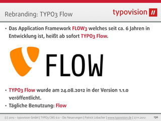 Rebranding: TYPO3 Flow

•   Das Application Framework FLOW3 welches seit ca. 6 Jahren in
    Entwicklung ist, heißt ab sofort TYPO3 Flow.




•   TYPO3 Flow wurde am 24.08.2012 in der Version 1.1.0
    veröffentlicht.
•   Tägliche Benutzung: Flow

(c) 2012 - typovision GmbH | TYPO3 CMS 6.0 - Die Neuerungen | Patrick Lobacher | www.typovision.de | 27.11.2012   130
 