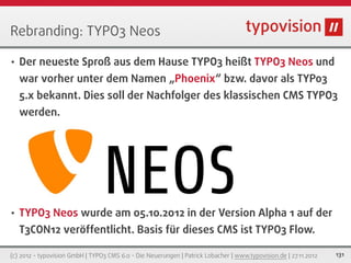 Rebranding: TYPO3 Neos

•   Der neueste Sproß aus dem Hause TYPO3 heißt TYPO3 Neos und
    war vorher unter dem Namen „Phoenix“ bzw. davor als TYPo3
    5.x bekannt. Dies soll der Nachfolger des klassischen CMS TYPO3
    werden.




•   TYPO3 Neos wurde am 05.10.2012 in der Version Alpha 1 auf der
    T3CON12 veröffentlicht. Basis für dieses CMS ist TYPO3 Flow.

(c) 2012 - typovision GmbH | TYPO3 CMS 6.0 - Die Neuerungen | Patrick Lobacher | www.typovision.de | 27.11.2012   131
 