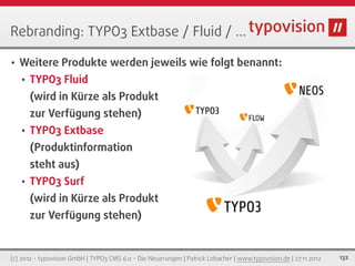 Rebranding: TYPO3 Extbase / Fluid / ...

•   Weitere Produkte werden jeweils wie folgt benannt:
    •   TYPO3 Fluid
        (wird in Kürze als Produkt
        zur Verfügung stehen)
    •   TYPO3 Extbase
        (Produktinformation
        steht aus)
    •   TYPO3 Surf
        (wird in Kürze als Produkt
        zur Verfügung stehen)


(c) 2012 - typovision GmbH | TYPO3 CMS 6.0 - Die Neuerungen | Patrick Lobacher | www.typovision.de | 27.11.2012   132
 