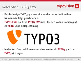 Rebranding: TYPO3 CMS

•   Das bisherige TYPO3 4.x bzw. 6.x wird ab sofort mit vollem
    Namen wie folgt geschrieben:
    TYPO3 CMS 4.x bzw. TYPO3 CMS 6.x - für den vollen Namen gibt
    es KEINE Logo-Entsprechnung




•   In der Kurzform wird man aber dazu weiterhin TYPO3 4.x bzw.
    TYPO3 6.x sagen.

(c) 2012 - typovision GmbH | TYPO3 CMS 6.0 - Die Neuerungen | Patrick Lobacher | www.typovision.de | 27.11.2012   133
 