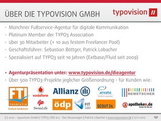 ÜBER DIE TYPOVISION GMBH
•   Münchner Fullservice-Agentur für digitale Kommunikation
•   Platinum Member der TYPO3 Association
•   über 30 Mitarbeiter (+ 10 aus festem Freelancer Pool)
•   Geschäftsführer: Sebastian Böttger, Patrick Lobacher
•   Spezialisiert auf TYPO3 seit 10 Jahren (Extbase/Fluid seit 2009)


•   Agenturpräsentation unter: www.typovision.de/dieagentur
•   Über 500 TYPO3-Projekte jeglicher Größenordnung - für Kunden wie:




(c) 2012 - typovision GmbH | TYPO3 CMS 6.0 - Die Neuerungen | Patrick Lobacher | www.typovision.de | 27.11.2012   137
 