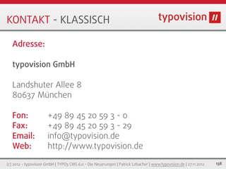 KONTAKT - KLASSISCH

   Adresse:

   typovision GmbH

   Landshuter Allee 8
   80637 München

   Fon:                +49 89 45 20 59 3 - 0
   Fax:                +49 89 45 20 59 3 - 29
   Email:              info@typovision.de
   Web:                http://www.typovision.de

(c) 2012 - typovision GmbH | TYPO3 CMS 6.0 - Die Neuerungen | Patrick Lobacher | www.typovision.de | 27.11.2012   138
 