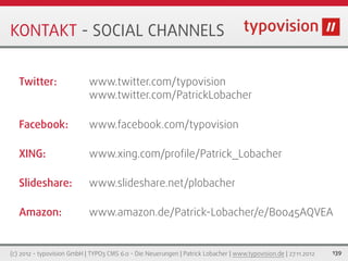 KONTAKT - SOCIAL CHANNELS


   Twitter:                 www.twitter.com/typovision
                            www.twitter.com/PatrickLobacher

   Facebook:                www.facebook.com/typovision

   XING:                    www.xing.com/proﬁle/Patrick_Lobacher

   Slideshare:              www.slideshare.net/plobacher

   Amazon:                  www.amazon.de/Patrick-Lobacher/e/B0045AQVEA


(c) 2012 - typovision GmbH | TYPO3 CMS 6.0 - Die Neuerungen | Patrick Lobacher | www.typovision.de | 27.11.2012   139
 