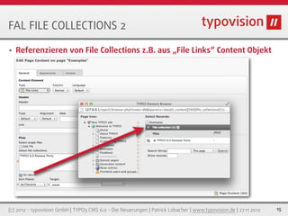 FAL FILE COLLECTIONS 2

•   Referenzieren von File Collections z.B. aus „File Links“ Content Objekt




(c) 2012 - typovision GmbH | TYPO3 CMS 6.0 - Die Neuerungen | Patrick Lobacher | www.typovision.de | 27.11.2012   15
 