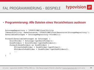 FAL PROGRAMMIERUNG - BEISPIELE


•   Programmierung: Alle Dateien eines Verzeichnisses auslesen

    $storageRepository = TYPO3CMSCoreUtility
    GeneralUtility::makeInstance('TYPO3CMSCoreRessourceStorageRepository');
    $availableStorages = $storageRepository->findAll();

    foreach($availableStorages as $storage) {
        $rootFolder = $storage->getRootFolder();
        $subFolders = $rootFolder->getSubFolders();
        foreach($subFolders as $subFolder) {
            $filesInSubFolder = $subFolder->getFiles();
            $foldersInSubFolder = $subFolder->getSubFolders();
            ...
        }
    }




(c) 2012 - typovision GmbH | TYPO3 CMS 6.0 - Die Neuerungen | Patrick Lobacher | www.typovision.de | 27.11.2012   20
 