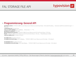 FAL STORAGE FILE API




•   Programmierung: General API
    getPublicUrl(TYPO3CMSCoreResourceResourceInterface $fileOrFolder, $relativeToCurrentScript =
    FALSE)
    isPathValid($theFile)
    sanitizeFileName($fileName, $charset = '')
    getAbsolutePath($file)
    getLowLevelFileInfo(TYPO3CMSCoreResourceFileInterface $file)
    hash(TYPO3CMSCoreResourceFileInterface $file, $hashAlgorithm)
    resourceExists($identifier)

    fileExists($identifier)
    fileExistsInFolder($fileName, TYPO3CMSCoreResourceFolder $folder)

    folderExists($identifier)
    folderExistsInFolder($folderName, TYPO3CMSCoreResourceFolder $folder)




(c) 2012 - typovision GmbH | TYPO3 CMS 6.0 - Die Neuerungen | Patrick Lobacher | www.typovision.de | 27.11.2012   21
 