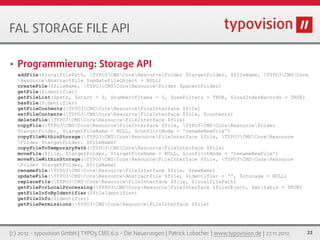 FAL STORAGE FILE API

•   Programmierung: Storage API
    addFile($localFilePath, TYPO3CMSCoreResourceFolder $targetFolder, $fileName, TYPO3CMSCore
    ResourceAbstractFile $updateFileObject = NULL)
    createFile($fileName, TYPO3CMSCoreResourceFolder $parentFolder)
    getFile($identifier)
    getFileList($path, $start = 0, $numberOfItems = 0, $useFilters = TRUE, $loadIndexRecords = TRUE)
    hasFile($identifier)
    getFileContents(TYPO3CMSCoreResourceFileInterface $file)
    setFileContents(TYPO3CMSCoreResourceFileInterface $file, $contents)
    deleteFile(TYPO3CMSCoreResourceFileInterface $file)
    copyFile(TYPO3CMSCoreResourceFileInterface $file, TYPO3CMSCoreResourceFolder
    $targetFolder, $targetFileName = NULL, $conflictMode = 'renameNewFile')
    copyFileWithinStorage(TYPO3CMSCoreResourceFileInterface $file, TYPO3CMSCoreResource
    Folder $targetFolder, $fileName)
    copyFileToTemporaryPath(TYPO3CMSCoreResourceFileInterface $file)
    moveFile($file, $targetFolder, $targetFileName = NULL, $conflictMode = 'renameNewFile')
    moveFileWithinStorage(TYPO3CMSCoreResourceFileInterface $file, TYPO3CMSCoreResource
    Folder $targetFolder, $fileName)
    renameFile(TYPO3CMSCoreResourceFileInterface $file, $newName)
    updateFile(TYPO3CMSCoreResourceAbstractFile $file, $identifier = '', $storage = NULL)
    replaceFile(TYPO3CMSCoreResourceFileInterface $file, $localFilePath)
    getFileForLocalProcessing(TYPO3CMSCoreResourceFileInterface $fileObject, $writable = TRUE)
    getFileInfoByIdentifier($fileIdentifier)
    getFileInfo($identifier)
    getFilePermissions(TYPO3CMSCoreResourceFileInterface $file)




(c) 2012 - typovision GmbH | TYPO3 CMS 6.0 - Die Neuerungen | Patrick Lobacher | www.typovision.de | 27.11.2012   22
 
