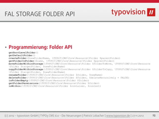 FAL STORAGE FOLDER API




•   Programmierung: Folder API
    getRootLevelFolder()
    getDefaultFolder()
    createFolder($newFolderName, TYPO3CMSCoreResourceFolder $parentFolder)
    getFolderInFolder($name, TYPO3CMSCoreResourceFolder $parentFolder)
    moveFolderWithinStorage(TYPO3CMSCoreResourceFolder $folderToMove, TYPO3CMSCoreResource
    Folder $targetFolder, $newFolderName)
    copyFolderWithinStorage(TYPO3CMSCoreResourceFolder $folderToCopy, TYPO3CMSCoreResource
    Folder $targetFolder, $newFolderName)
    renameFolder(TYPO3CMSCoreResourceFolder $folder, $newName)
    deleteFolder(TYPO3CMSCoreResourceFolder $folder, $deleteRecursively = FALSE)
    isFolderEmpty(TYPO3CMSCoreResourceFolder $folder)
    getFolderPermissions(TYPO3CMSCoreResourceFolder $folder)
    isWithin(TYPO3CMSCoreResourceFolder $container, $content)




(c) 2012 - typovision GmbH | TYPO3 CMS 6.0 - Die Neuerungen | Patrick Lobacher | www.typovision.de | 27.11.2012   23
 