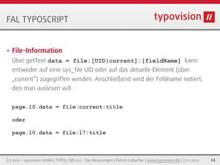 FAL TYPOSCRIPT


•   File-Information
    Über getText data = file:[UID|current]:[fieldName] kann
    entweder auf eine sys_ﬁle UID oder auf das aktuelle Element (über
    „current“) zugegriffen werden. Anschließend wird der Feldname notiert,
    den man auslesen will.


    page.10.data = file:current:title

    oder

    page.10.data = file:17:title



(c) 2012 - typovision GmbH | TYPO3 CMS 6.0 - Die Neuerungen | Patrick Lobacher | www.typovision.de | 27.11.2012   24
 