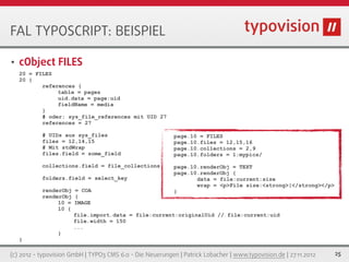 FAL TYPOSCRIPT: BEISPIEL

•   cObject FILES
    20 = FILES
    20 {
           references {
                table = pages
                uid.data = page:uid
                fieldName = media
           }
           # oder: sys_file_references mit UID 27
           references = 27

           # UIDs aus sys_files                            page.10 = FILES
           files = 12,14,15                                page.10.files = 12,15,16
           # Mit stdWrap                                   page.10.collections = 2,9
           files.field = some_field                        page.10.folders = 1:mypics/

           collections.field = file_collections            page.10.renderObj = TEXT
                                                           page.10.renderObj {
           folders.field = select_key                             data = file:current:size
                                                                  wrap = <p>File size:<strong>|</strong></p>
           renderObj = COA                                 }
           renderObj {
                10 = IMAGE
                10 {
                     file.import.data = file:current:originalUid // file:current:uid
                     file.width = 150
                     ...
                }
    }

(c) 2012 - typovision GmbH | TYPO3 CMS 6.0 - Die Neuerungen | Patrick Lobacher | www.typovision.de | 27.11.2012   25
 