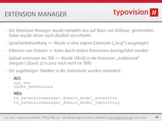 EXTENSION MANAGER

•   Der Extension Manager wurde komplett neu auf Basis von Extbase geschrieben.
    Dabei wurde dieser auch deutlich verschlankt.
•   Sprachenbehandlung => Wurde in eine eigene Extension („lang“) ausgelagert
•   Editieren von Dateien => Kann durch andere Extensions durchgeführt werden
•   Upload extension ins TER => Wurde (Wird) in die Extension „extdeveval“
    integriert (Stand 27.11.2012 noch nicht im TER)
•   Die zugehörigen Tabellen in der Datenbank wurden verändert:
    •   ALT:
        sys_ter
        cache_extensions
    •   NEU:
        tx_extensionmanager_domain_model_extension
        tx_extensionmanager_domain_model_repository


(c) 2012 - typovision GmbH | TYPO3 CMS 6.0 - Die Neuerungen | Patrick Lobacher | www.typovision.de | 27.11.2012   28
 