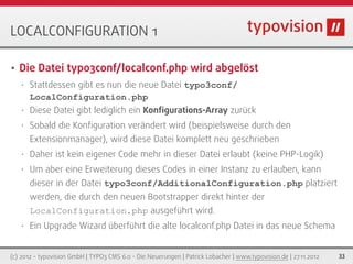 LOCALCONFIGURATION 1

•   Die Datei typo3conf/localconf.php wird abgelöst
    • Stattdessen gibt es nun die neue Datei typo3conf/
      LocalConfiguration.php
    • Diese Datei gibt lediglich ein Konﬁgurations-Array zurück

    •   Sobald die Konﬁguration verändert wird (beispielsweise durch den
        Extensionmanager), wird diese Datei komplett neu geschrieben
    •   Daher ist kein eigener Code mehr in dieser Datei erlaubt (keine PHP-Logik)
    •   Um aber eine Erweiterung dieses Codes in einer Instanz zu erlauben, kann
        dieser in der Datei typo3conf/AdditionalConfiguration.php platziert
        werden, die durch den neuen Bootstrapper direkt hinter der
        LocalConfiguration.php ausgeführt wird.
    •   Ein Upgrade Wizard überführt die alte localconf.php Datei in das neue Schema


(c) 2012 - typovision GmbH | TYPO3 CMS 6.0 - Die Neuerungen | Patrick Lobacher | www.typovision.de | 27.11.2012   33
 