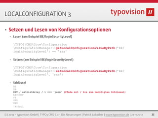 LOCALCONFIGURATION 3

•   Setzen und Lesen von Konﬁgurationsoptionen
    •   Lesen (am Beispiel BE/loginSecurityLevel)

        TYPO3CMSCoreConfiguration
        ConfigurationManager::getLocalConfigurationValueByPath('BE/
        loginSecurityLevel') == 'rsa'

    •   Setzen (am Beispiel BE/loginSecurityLevel)

        TYPO3CMSCoreConfiguration
        ConfigurationManager::setLocalConfigurationValueByPath('BE/
        loginSecurityLevel', 'rsa')

    •   Schlüssel
        BE
        DB
        EXT / extListArray / 1 === 'perm' (Pfade mit / bis zum benötigten Schlüssel)
        EXTCONF
        FE
        GFX
        SYS
        INSTALL


(c) 2012 - typovision GmbH | TYPO3 CMS 6.0 - Die Neuerungen | Patrick Lobacher | www.typovision.de | 27.11.2012   35
 