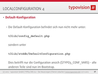 LOCALCONFIGURATION 4

•   Default-Konﬁguration


    •   Die Default-Konﬁguration beﬁndet sich nun nicht mehr unter:


        t3lib/config_default.php


        sondern unter


        t3lib/stddb/DefaultConfiguration.php


        Dies betrifft nur die Conﬁguration ansich ($TYPO3_CONF_VARS) - alle
        anderen Teile sind nun im Bootstrap.
(c) 2012 - typovision GmbH | TYPO3 CMS 6.0 - Die Neuerungen | Patrick Lobacher | www.typovision.de | 27.11.2012   36
 