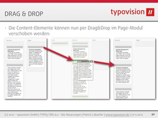 DRAG & DROP

•   Die Content-Elemente können nun per Drag&Drop im Page-Modul
    verschoben werden:




(c) 2012 - typovision GmbH | TYPO3 CMS 6.0 - Die Neuerungen | Patrick Lobacher | www.typovision.de | 27.11.2012   40
 