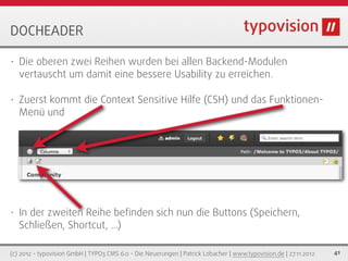 DOCHEADER

•   Die oberen zwei Reihen wurden bei allen Backend-Modulen
    vertauscht um damit eine bessere Usability zu erreichen.

•   Zuerst kommt die Context Sensitive Hilfe (CSH) und das Funktionen-
    Menü und




•   In der zweiten Reihe beﬁnden sich nun die Buttons (Speichern,
    Schließen, Shortcut, ...)

(c) 2012 - typovision GmbH | TYPO3 CMS 6.0 - Die Neuerungen | Patrick Lobacher | www.typovision.de | 27.11.2012   41
 