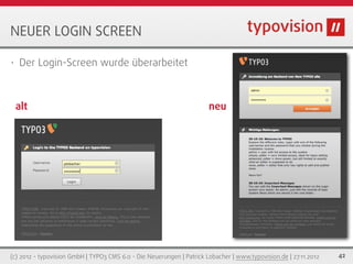 NEUER LOGIN SCREEN

•   Der Login-Screen wurde überarbeitet



    alt                                                                neu




(c) 2012 - typovision GmbH | TYPO3 CMS 6.0 - Die Neuerungen | Patrick Lobacher | www.typovision.de | 27.11.2012   42
 
