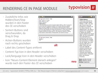 RENDERING CE IN PAGE MODULE

•   Zusätzliche Infos wie
    Hidden/Start/Stop
    wurden in den Footer
    des CE verschoben
•   Sortiert-Buttons sind
    verschwunden, da
    Drag & Drop
•   Action-Buttons wurden
    nach rechts geschoben
                                                                  alt
•   Label des Content-Types entfernt
•   Content-Typ Icon in den Header verschoben
•   Lock/language Icon in den Header verschoben
•   Icon "Neues Content Element danach anlegen"
                                                                                        neu
    wurde nach den Footer des CE verschoben


(c) 2012 - typovision GmbH | TYPO3 CMS 6.0 - Die Neuerungen | Patrick Lobacher | www.typovision.de | 27.11.2012   43
 