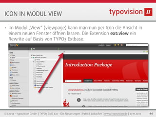 ICON IN MODUL VIEW

•   Im Modul „View“ (viewpage) kann man nun per Icon die Ansicht in
    einem neuen Fenster öffnen lassen. Die Extension ext:view ein
    Rewrite auf Basis von TYPO3 Extbase.




(c) 2012 - typovision GmbH | TYPO3 CMS 6.0 - Die Neuerungen | Patrick Lobacher | www.typovision.de | 27.11.2012   44
 