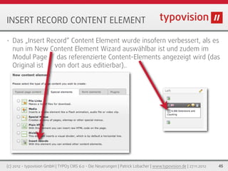 INSERT RECORD CONTENT ELEMENT

•   Das „Insert Record“ Content Element wurde insofern verbessert, als es
    nun im New Content Element Wizard auswählbar ist und zudem im
    Modul Page das referenzierte Content-Elements angezeigt wird (das
    Original ist  von dort aus editierbar)..




(c) 2012 - typovision GmbH | TYPO3 CMS 6.0 - Die Neuerungen | Patrick Lobacher | www.typovision.de | 27.11.2012   45
 