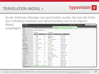 TRANSLATION MODUL 1

•   Da der Extension-Manager neu geschrieben wurde, hat man die früher
    dort enthaltene Funktion zum Sprachhandling nun in ein eigenes
    Modul
    ausgelagert:




(c) 2012 - typovision GmbH | TYPO3 CMS 6.0 - Die Neuerungen | Patrick Lobacher | www.typovision.de | 27.11.2012   46
 
