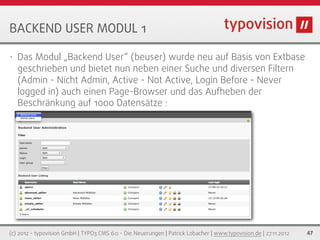 BACKEND USER MODUL 1

•   Das Modul „Backend User“ (beuser) wurde neu auf Basis von Extbase
    geschrieben und bietet nun neben einer Suche und diversen Filtern
    (Admin - Nicht Admin, Active - Not Active, Login Before - Never
    logged in) auch einen Page-Browser und das Aufheben der
    Beschränkung auf 1000 Datensätze :




(c) 2012 - typovision GmbH | TYPO3 CMS 6.0 - Die Neuerungen | Patrick Lobacher | www.typovision.de | 27.11.2012   47
 