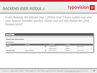 BACKEND USER MODUL 2

•   In der Anzeige der aktiven User („Online User“) kann zudem nun eine
    User-Session beendet werden, indem man auf den Button bei „End
    Session klickt“:




(c) 2012 - typovision GmbH | TYPO3 CMS 6.0 - Die Neuerungen | Patrick Lobacher | www.typovision.de | 27.11.2012   48
 