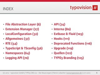 INDEX


•   File Abstraction Layer (6)                               •   API (74)
•   Extension Manager (27)                                   •   Interna (80)
•   LocalConﬁguration (32)                                   •   Extbase & Fluid (103)
•   Allgemeines (37)                                         •   Hooks (111)
•   RTE (54)                                                 •   Deprecated Functions (116)
•   TypoScript & TSconﬁg (56)                                •   Upgrade (119)
•   Namespaces (64)                                          •   Quellen (122)
•   Logging API (70)                                         •   TYPO3 Branding (125)



(c) 2012 - typovision GmbH | TYPO3 CMS 6.0 - Die Neuerungen | Patrick Lobacher | www.typovision.de | 27.11.2012   5
 